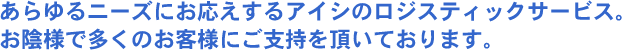 あらゆるニーズにお応えするアイシのロジスティックサービス。お陰様で多くのお客様にご支持を頂いております